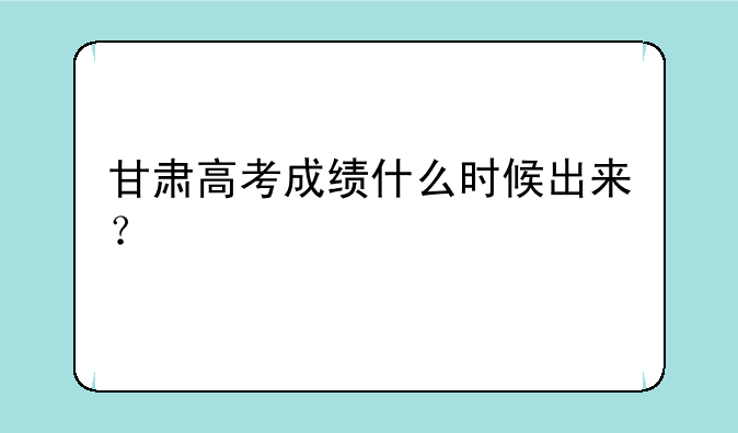 甘肃高考成绩什么时候出来？
