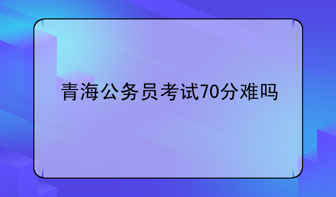 青海公务员考试70分难吗