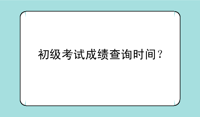 初级考试成绩查询时间？