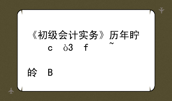 《初级会计实务》历年真题，附知识点梳理