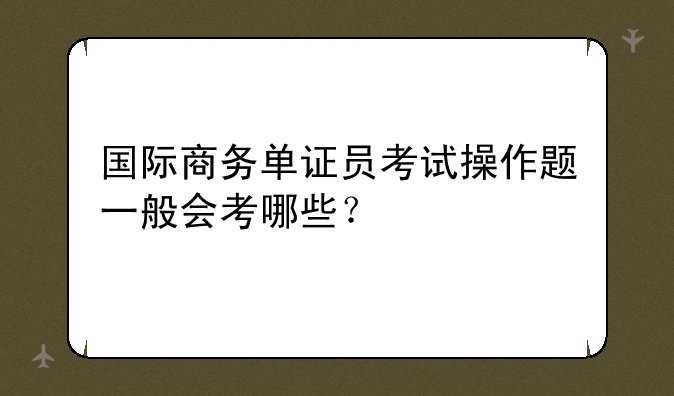 国际商务单证员考试操作题一般会考哪些？