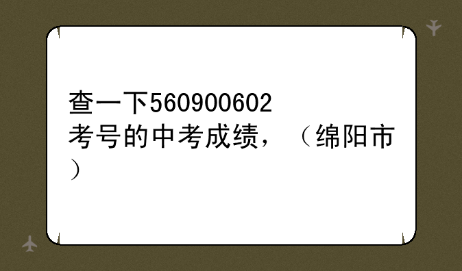 查一下560900602考号的中考成绩，（绵阳市）
