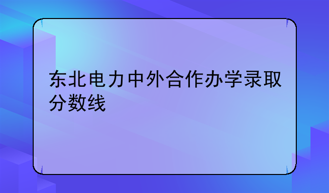 东北电力中外合作办学录取分数线