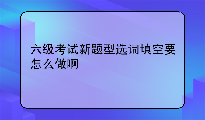 六级考试新题型选词填空要怎么做啊