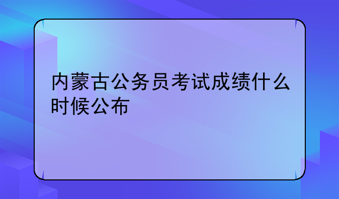 内蒙古公务员考试成绩什么时候公布