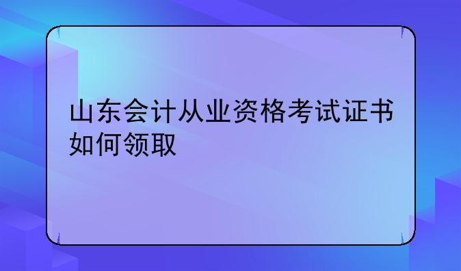 山东会计从业资格考试证书如何领取