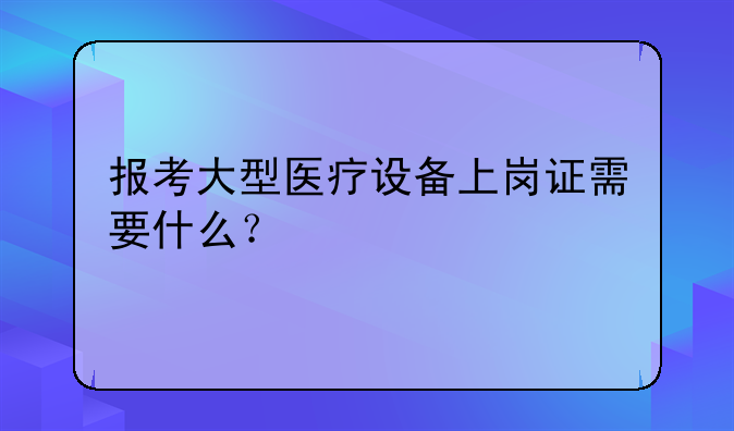 报考大型医疗设备上岗证需要什么？