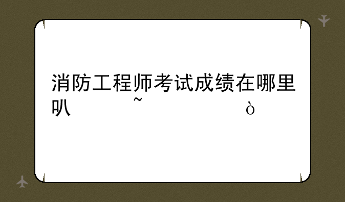 消防工程师考试成绩在哪里可以查询？