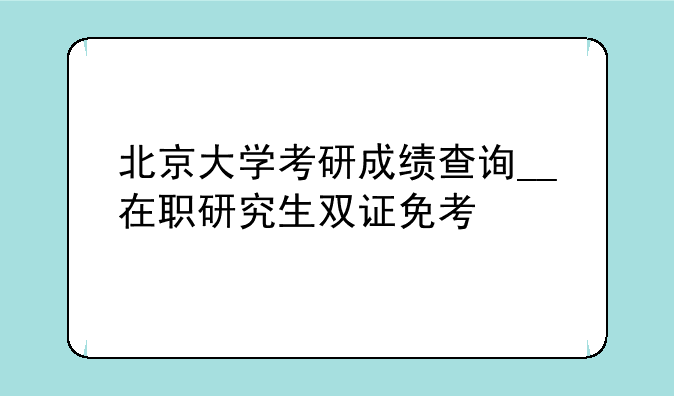 北京大学考研成绩查询__在职研究生双证免考