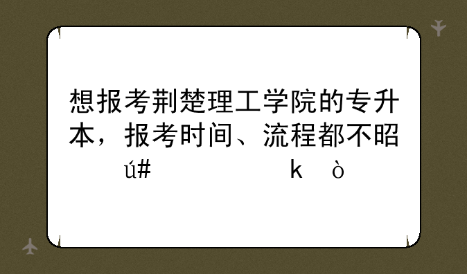 想报考荆楚理工学院的专升本，报考时间、流程都不是很清楚？