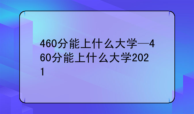 460分能上什么大学—460分能上什么大学2021