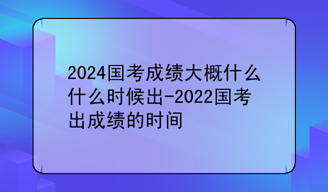2024国考成绩大概什么什么时候出-2022国考出成绩的时间