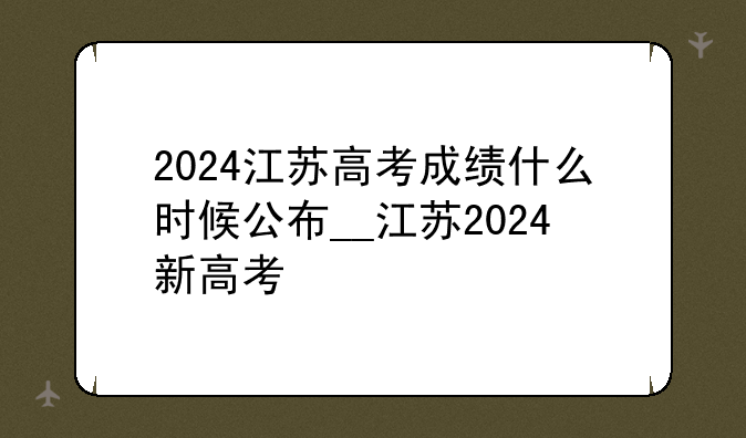 2024江苏高考成绩什么时候公布__江苏2024新高考