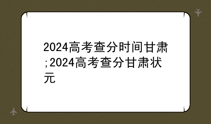 2024高考查分时间甘肃;2024高考查分甘肃状元
