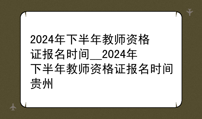 2024年下半年教师资格证报名时间__2024年下半年教师资格证报名时间贵州