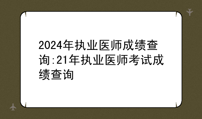 2024年执业医师成绩查询:21年执业医师考试成绩查询