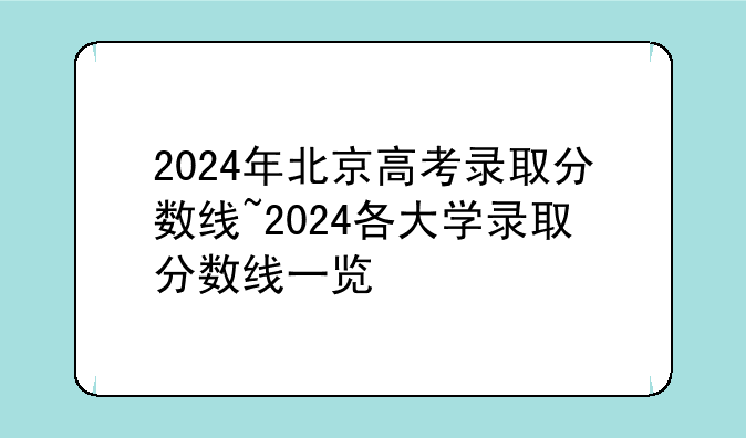 2024年北京高考录取分数线~2024各大学录取分数线一览