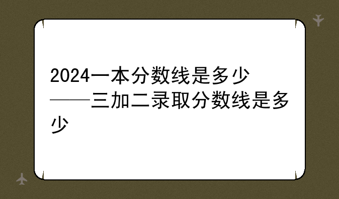 2024一本分数线是多少——三加二录取分数线是多少