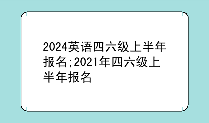 2024英语四六级上半年报名;2021年四六级上半年报名