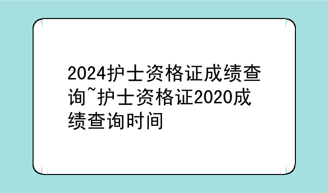 2024护士资格证成绩查询~护士资格证2020成绩查询时间