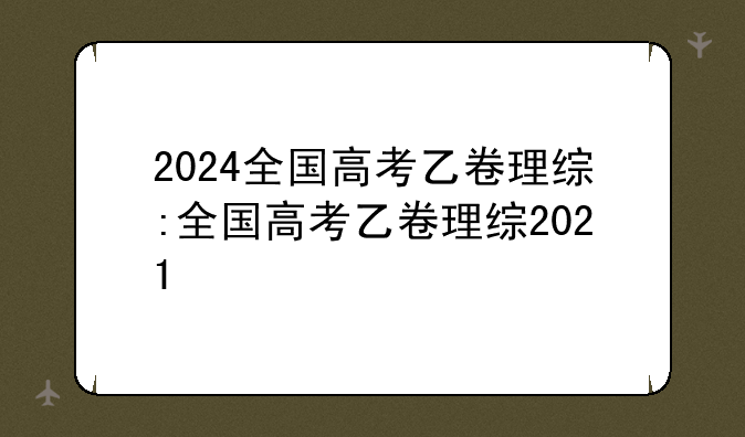 2024全国高考乙卷理综:全国高考乙卷理综2021
