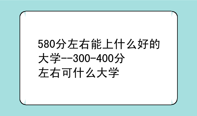 580分左右能上什么好的大学--300-400分左右可什么大学