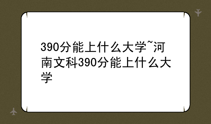 390分能上什么大学~河南文科390分能上什么大学