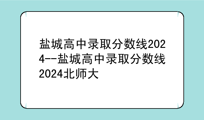 盐城高中录取分数线2024--盐城高中录取分数线2024北师大