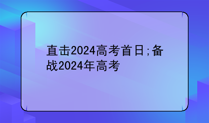 直击2024高考首日;备战2024年高考