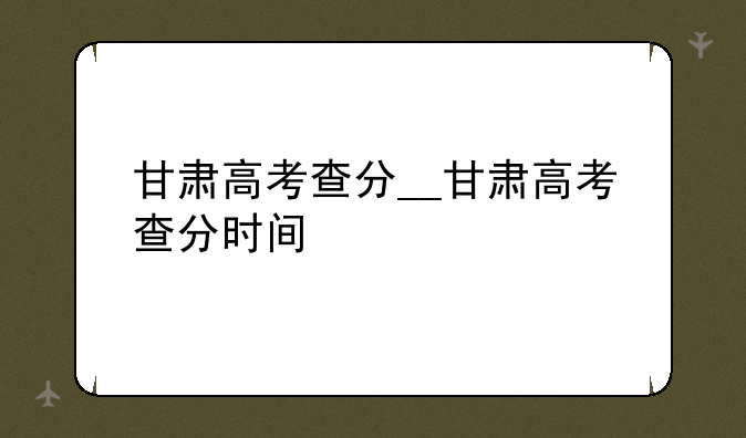 甘肃高考查分__甘肃高考查分时间