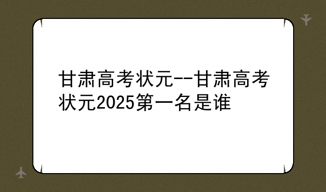 甘肃高考状元--甘肃高考状元2025第一名是谁