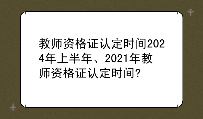 教师资格证认定时间2024年上半年、2021年教师资格证认定时间?