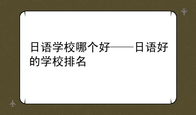日语学校哪个好——日语好的学校排名