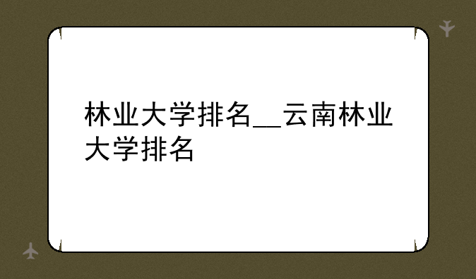 林业大学排名__云南林业大学排名