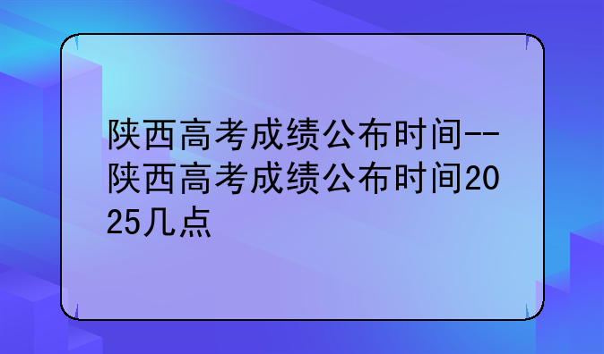 陕西高考成绩公布时间--陕西高考成绩公布时间2025几点