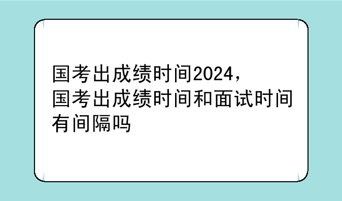 国考出成绩时间2024，国考出成绩时间和面试时间有间隔吗