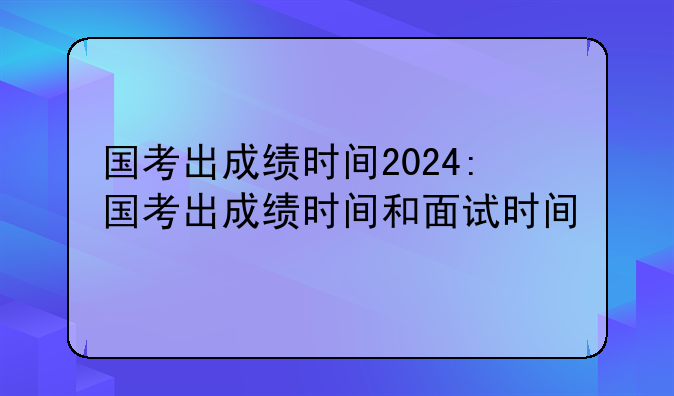 国考出成绩时间2024:国考出成绩时间和面试时间