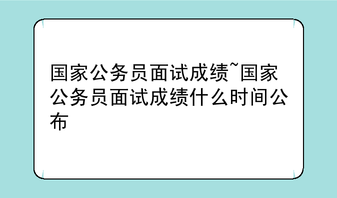 国家公务员面试成绩~国家公务员面试成绩什么时间公布