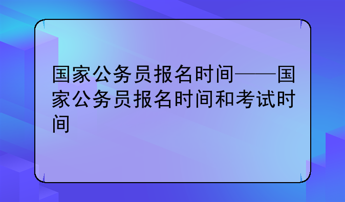 国家公务员报名时间——国家公务员报名时间和考试时间