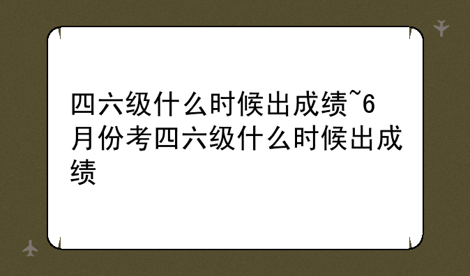 四六级什么时候出成绩~6月份考四六级什么时候出成绩
