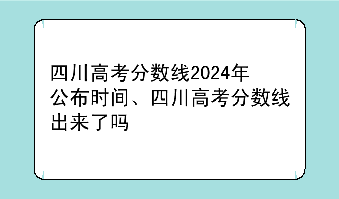 四川高考分数线2024年公布时间、四川高考分数线出来了吗