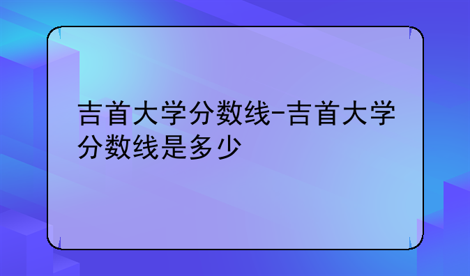 吉首大学分数线-吉首大学分数线是多少