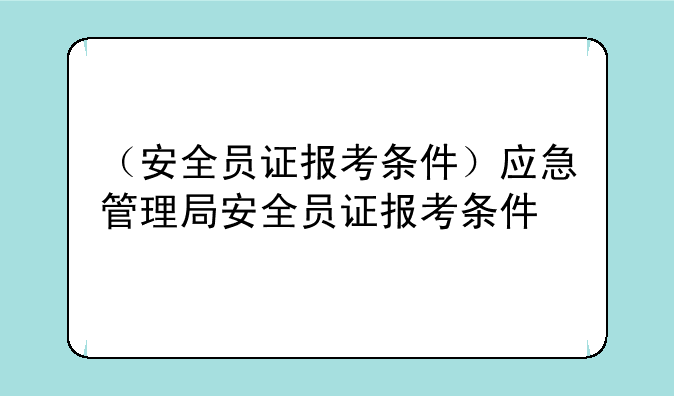 （安全员证报考条件）应急管理局安全员证报考条件