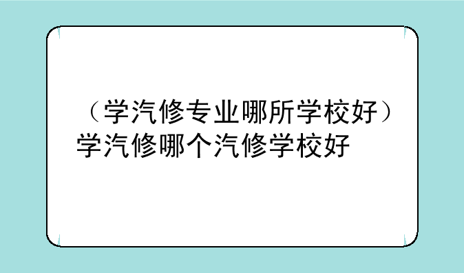 （学汽修专业哪所学校好）学汽修哪个汽修学校好