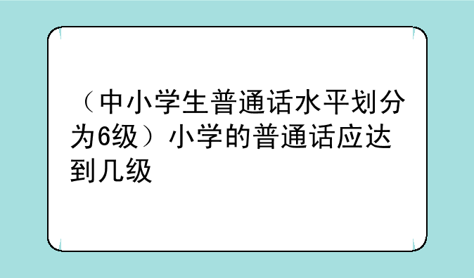 （中小学生普通话水平划分为6级）小学的普通话应达到几级