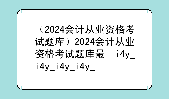 （2024会计从业资格考试题库）2024会计从业资格考试题库有多少题