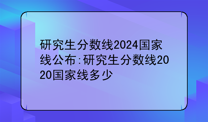 研究生分数线2024国家线公布:研究生分数线2020国家线多少