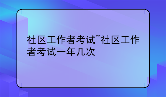 社区工作者考试~社区工作者考试一年几次