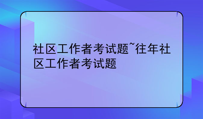 社区工作者考试题~往年社区工作者考试题