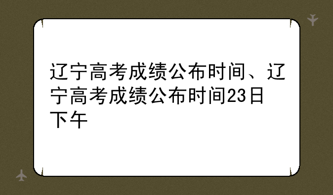 辽宁高考成绩公布时间、辽宁高考成绩公布时间23日下午